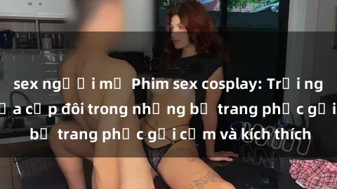 sex người mỹ Phim sex cosplay: Trải nghiệm tuyệt vời của cặp đôi trong những bộ trang phục gợi cảm và kích thích