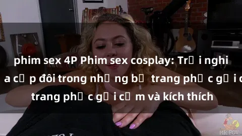 phim sex 4P Phim sex cosplay: Trải nghiệm tuyệt vời của cặp đôi trong những bộ trang phục gợi cảm và kích thích