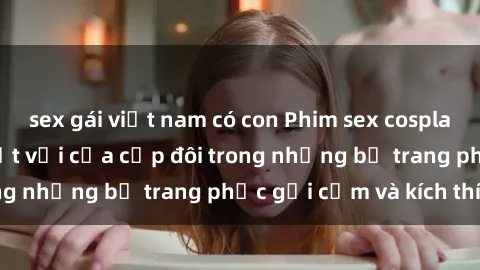 sex gái việt nam có con Phim sex cosplay: Trải nghiệm tuyệt vời của cặp đôi trong những bộ trang phục gợi cảm và kích thích