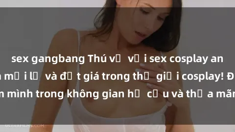 sex gangbang Thú vị với sex cosplay anime: Trải nghiệm mới lạ và đắt giá trong thế giới cosplay! Đắm mình trong không gian hư cấu và thỏa mãn niềm đam mê của bạn!