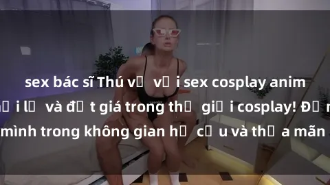 sex bác sĩ Thú vị với sex cosplay anime: Trải nghiệm mới lạ và đắt giá trong thế giới cosplay! Đắm mình trong không gian hư cấu và thỏa mãn niềm đam mê của bạn!