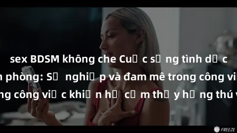 sex BDSM không che Cuộc sống tình dục của nhân viên văn phòng: Sự nghiệp và đam mê trong công việc khiến họ cảm thấy hứng thú với tình dục?