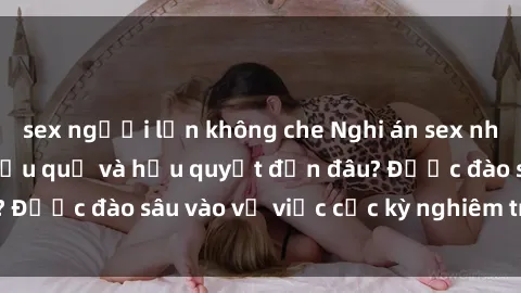 sex người lớn không che Nghi án sex nhân viên nhà hàng: Hậu quả và hậu quyết đến đâu? Được đào sâu vào vụ việc cực kỳ nghiêm trọng này.