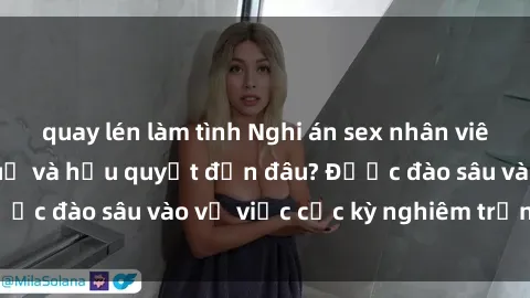 quay lén làm tình Nghi án sex nhân viên nhà hàng: Hậu quả và hậu quyết đến đâu? Được đào sâu vào vụ việc cực kỳ nghiêm trọng này.