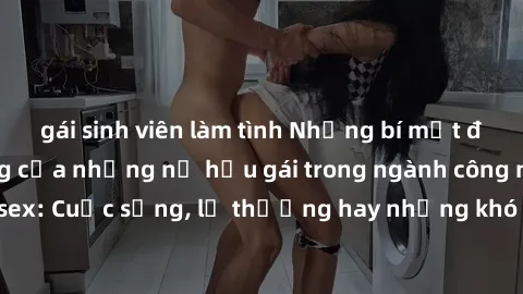gái sinh viên làm tình Những bí mật đằng sau cuộc sống của những nữ hầu gái trong ngành công nghiệp sex: Cuộc sống, lẽ thường hay những khó khăn mà họ phải đối mặt.