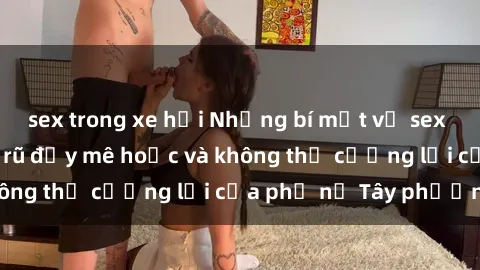 sex trong xe hơi Những bí mật về sex gái Tây: Sự quyến rũ đầy mê hoặc và không thể cưỡng lại của phụ nữ Tây phương