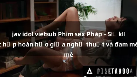 jav idol vietsub Phim sex Pháp - Sự kết hợp hoàn hảo giữa nghệ thuật và đam mê