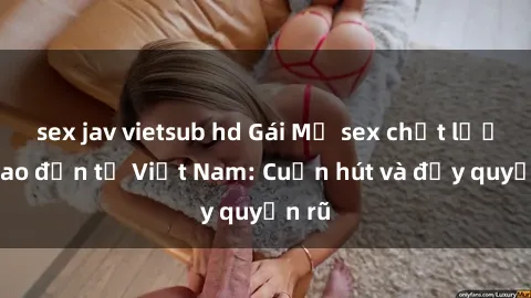 sex jav vietsub hd Gái Mỹ sex chất lượng cao đến từ Việt Nam: Cuốn hút và đầy quyến rũ