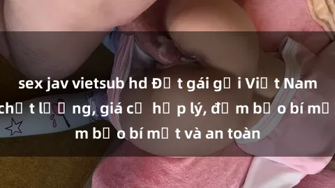 sex jav vietsub hd Đặt gái gọi Việt Nam: Dịch vụ chất lượng, giá cả hợp lý, đảm bảo bí mật và an toàn