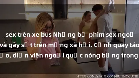 sex trên xe bus Những bộ phim sex ngoại quốc nổi tiếng và gây sốt trên mạng xã hội. Cảnh quay táo bạo, diễn viên ngoại quốc nóng bỏng trong các tác phẩm đỉnh cao.