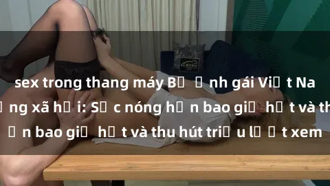 sex trong thang máy Bộ ảnh gái Việt Nam nude gây sốt mạng xã hội: Sắc nóng hơn bao giờ hết và thu hút triệu lượt xem