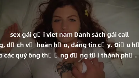 sex gái gọi viet nam Danh sách gái call girl vip chất lượng, dịch vụ hoàn hảo, đáng tin cậy. Điều hấp dẫn cho các quý ông thượng đẳng tại thành phố. Hãy nhấc máy và đặt lịch ngay!