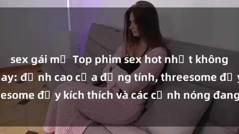 sex gái mỹ Top phim sex hot nhất không thể bỏ lỡ năm nay: đỉnh cao của đồng tính, threesome đầy kích thích và các cảnh nóng đang gây sốt!