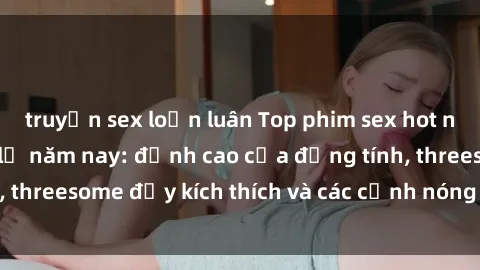 truyện sex loạn luân Top phim sex hot nhất không thể bỏ lỡ năm nay: đỉnh cao của đồng tính, threesome đầy kích thích và các cảnh nóng đang gây sốt!