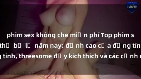 phim sex không che miễn phí Top phim sex hot nhất không thể bỏ lỡ năm nay: đỉnh cao của đồng tính, threesome đầy kích thích và các cảnh nóng đang gây sốt!