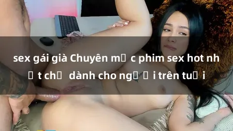 sex gái già Chuyên mục phim sex hot nhất chỉ dành cho người trên tuổi