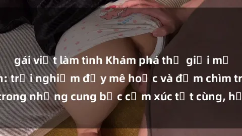 gái việt làm tình Khám phá thế giới mới với sex người lớn: trải nghiệm đầy mê hoặc và đắm chìm trong những cung bậc cảm xúc tột cùng, hứng khởi và cuốn hút.