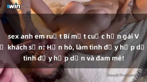 sex anh em ruột Bí mật cuộc hẹn gái Việt lần đầu ở khách sạn: Hẹn hò, làm tình đầy hấp dẫn và đam mê!