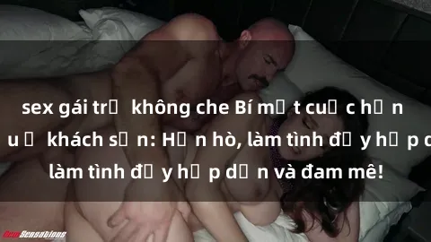 sex gái trẻ không che Bí mật cuộc hẹn gái Việt lần đầu ở khách sạn: Hẹn hò, làm tình đầy hấp dẫn và đam mê!