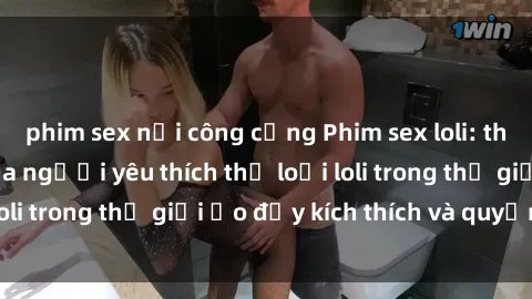 phim sex nơi công cộng Phim sex loli: thỏa mãn đam mê của người yêu thích thể loại loli trong thế giới ảo đầy kích thích và quyến rũ.