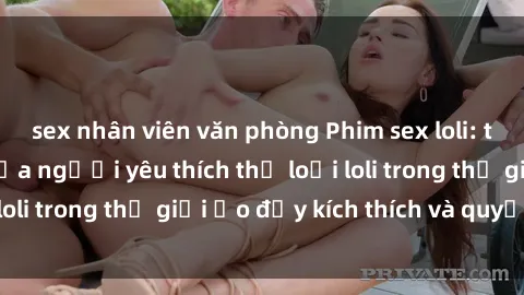 sex nhân viên văn phòng Phim sex loli: thỏa mãn đam mê của người yêu thích thể loại loli trong thế giới ảo đầy kích thích và quyến rũ.