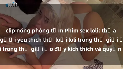 clip nóng phòng tắm Phim sex loli: thỏa mãn đam mê của người yêu thích thể loại loli trong thế giới ảo đầy kích thích và quyến rũ.
