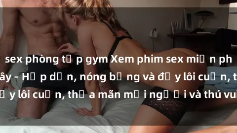 sex phòng tập gym Xem phim sex miễn phí online ngay tại đây – Hấp dẫn, nóng bỏng và đầy lôi cuốn, thỏa mãn mọi người và thú vui của bạn!