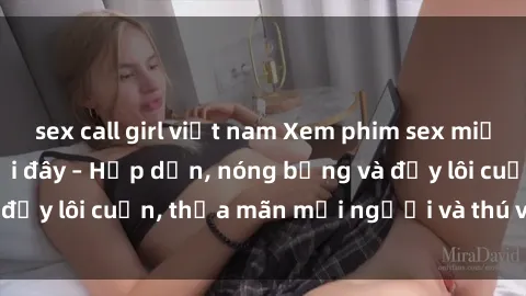 sex call girl việt nam Xem phim sex miễn phí online ngay tại đây – Hấp dẫn, nóng bỏng và đầy lôi cuốn, thỏa mãn mọi người và thú vui của bạn!