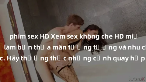 phim sex HD Xem sex không che HD miễn phí đảm bảo sẽ làm bạn thỏa mãn tưởng tượng và nhu cầu tình dục. Hãy thưởng thức những cảnh quay hấp dẫn và mãnh liệt ngay bây giờ!