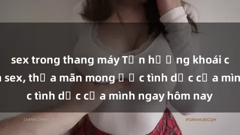 sex trong thang máy Tận hưởng khoái cảm với gái xinh sex, thỏa mãn mong ước tình dục của mình ngay hôm nay