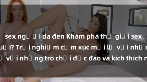 sex người da đen Khám phá thế giới sex trực tuyến: Hơn tuổi? Trải nghiệm cảm xúc mới lạ với những trò chơi độc đáo và kích thích người lớn