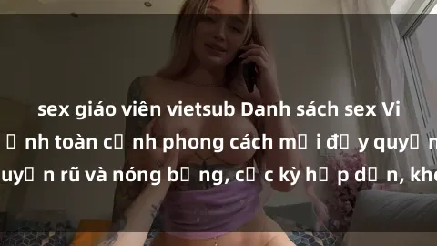 sex giáo viên vietsub Danh sách sex Việt Nam không che - Ảnh toàn cảnh phong cách mới đầy quyến rũ và nóng bỏng, cực kỳ hấp dẫn, không thể bỏ qua!