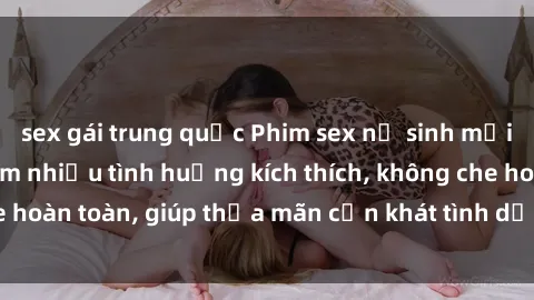 sex gái trung quốc Phim sex nữ sinh mới nhất: Trải nghiệm nhiều tình huống kích thích, không che hoàn toàn, giúp thỏa mãn cơn khát tình dục của các bạn trẻ