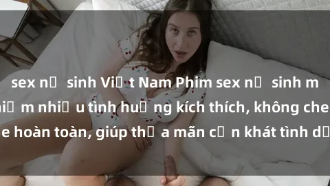 sex nữ sinh Việt Nam Phim sex nữ sinh mới nhất: Trải nghiệm nhiều tình huống kích thích, không che hoàn toàn, giúp thỏa mãn cơn khát tình dục của các bạn trẻ