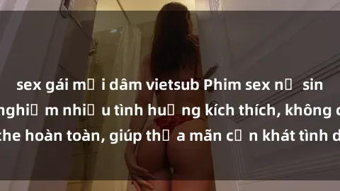 sex gái mại dâm vietsub Phim sex nữ sinh mới nhất: Trải nghiệm nhiều tình huống kích thích, không che hoàn toàn, giúp thỏa mãn cơn khát tình dục của các bạn trẻ