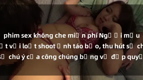 phim sex không che miễn phí Người mẫu Việt Nam gây sốt với loạt shoot ảnh táo bạo, thu hút sự chú ý của công chúng bằng vẻ đẹp quyến rũ và gợi cảm.
