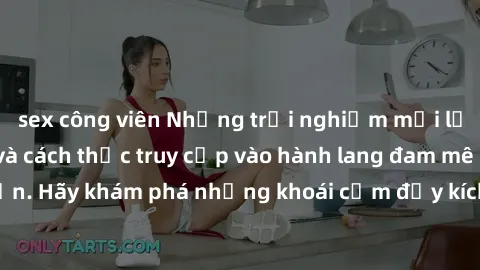 sex công viên Những trải nghiệm mới lạ với sex tập thể và cách thức truy cập vào hành lang đam mê của bạn. Hãy khám phá những khoái cảm đầy kích thích với tập thể hấp dẫn!