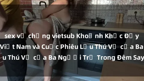 sex vợ chồng vietsub Khoảnh Khắc Đầy Kịch Tính: Sex  Việt Nam và Cuộc Phiêu Lưu Thú Vị của Ba Người Trẻ Trong Đêm Say Đắm