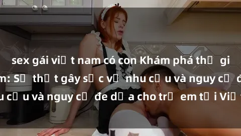 sex gái việt nam có con Khám phá thế giới sex loli Việt Nam: Sự thật gây sốc về nhu cầu và nguy cơ đe dọa cho trẻ em tại Việt Nam