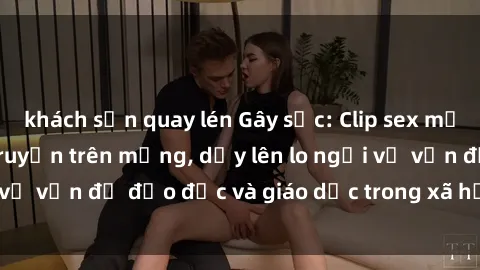 khách sạn quay lén Gây sốc: Clip sex mẹ con Việt Nam lan truyền trên mạng, dấy lên lo ngại về vấn đề đạo đức và giáo dục trong xã hội hiện nay.