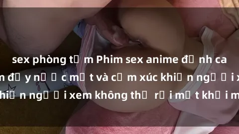sex phòng tắm Phim sex anime đỉnh cao: Những tác phẩm đầy nước mắt và cảm xúc khiến người xem không thể rời mắt khỏi màn hình