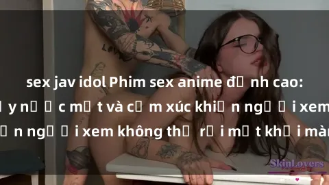 sex jav idol Phim sex anime đỉnh cao: Những tác phẩm đầy nước mắt và cảm xúc khiến người xem không thể rời mắt khỏi màn hình