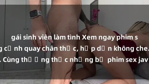 gái sinh viên làm tình Xem ngay phim sex jav HD với những cảnh quay chân thực, hấp dẫn không che. Cùng thưởng thức những bộ phim sex jav HD hot nhất hiện nay!