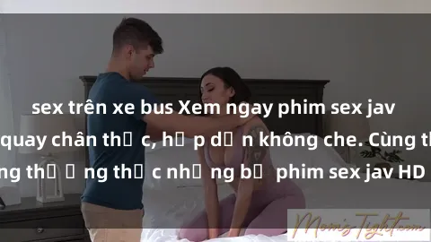 sex trên xe bus Xem ngay phim sex jav HD với những cảnh quay chân thực, hấp dẫn không che. Cùng thưởng thức những bộ phim sex jav HD hot nhất hiện nay!