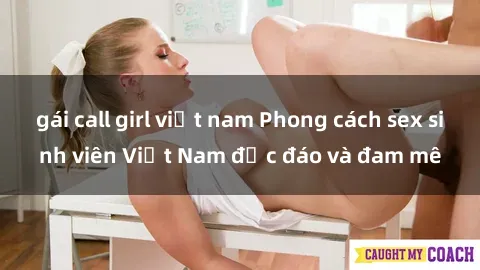 gái call girl việt nam Phong cách sex sinh viên Việt Nam độc đáo và đam mê